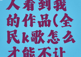 全民k歌怎么不让别人看到我的作品(全民k歌怎么才能不让好友看见我的作品)