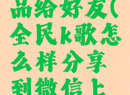 全民k歌怎么分享作品给好友(全民k歌怎么样分享到微信上分享到好友)