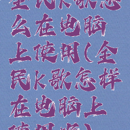 全民k歌怎么在电脑上使用(全民k歌怎样在电脑上使用呢)
