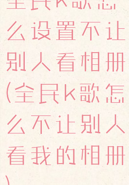 全民k歌怎么设置不让别人看相册(全民k歌怎么不让别人看我的相册)