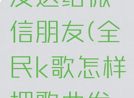 全民k歌怎样把歌曲发送给微信朋友(全民k歌怎样把歌曲发送给微信朋友看)