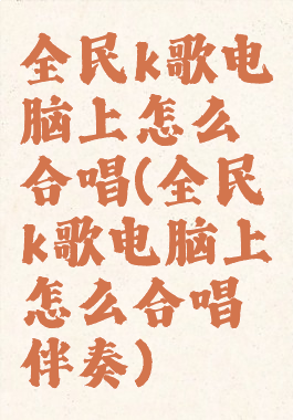 全民k歌电脑上怎么合唱(全民k歌电脑上怎么合唱伴奏)