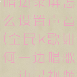 全民k歌边唱边录屏怎么设置声音(全民k歌如何一边唱歌一边录视频)