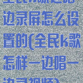 全民k歌边唱边录屏怎么设置的(全民k歌怎样一边唱一边录视频)