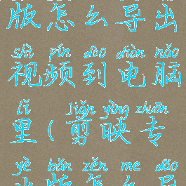 剪映专业版怎么导出视频到电脑里(剪映专业版怎么导入手机)