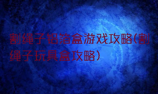 割绳子铝箔盒游戏攻略(割绳子玩具盒攻略)