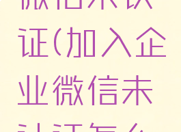 加入企业微信未认证(加入企业微信未认证怎么取消)