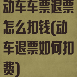 动车车票退票怎么扣钱(动车退票如何扣费)