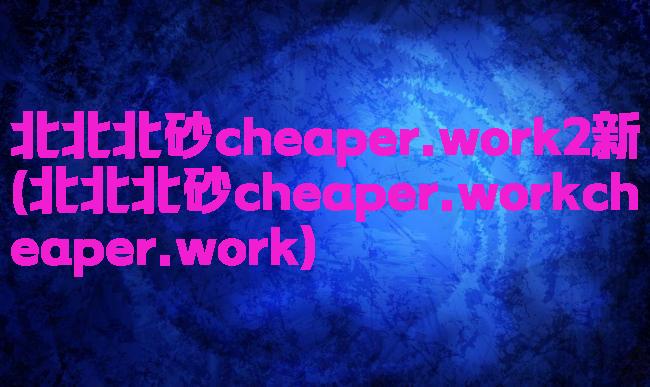 北北北砂cheaper.work2新(北北北砂cheaper.workcheaper.work)