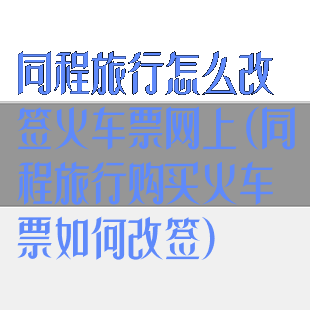 同程旅行怎么改签火车票网上(同程旅行购买火车票如何改签)