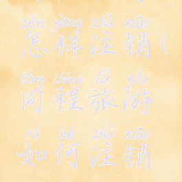 同程旅行怎样注销(同程旅游如何注销账号)