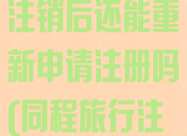 同程旅行账户注销后还能重新申请注册吗(同程旅行注销账号)