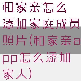 和家亲怎么添加家庭成员照片(和家亲app怎么添加家人)
