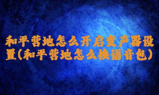 和平营地怎么开启变声器设置(和平营地怎么换语音包)