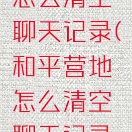 和平营地怎么清空聊天记录(和平营地怎么清空聊天记录内存)