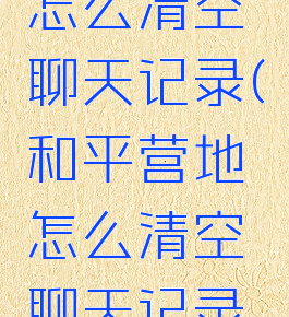 和平营地怎么清空聊天记录(和平营地怎么清空聊天记录视频)