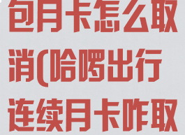 哈啰出行连续包月卡怎么取消(哈啰出行连续月卡咋取消)