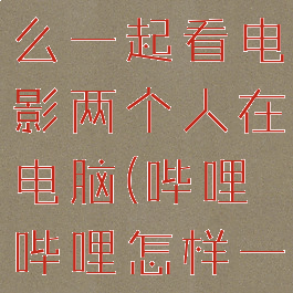 哔哩哔哩怎么一起看电影两个人在电脑(哔哩哔哩怎样一起看视频)