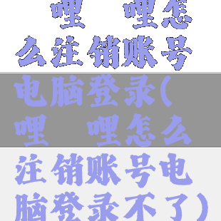 哔哩哔哩怎么注销账号电脑登录(哔哩哔哩怎么注销账号电脑登录不了)