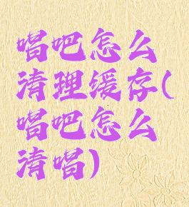 唱吧怎么清理缓存(唱吧怎么清唱)