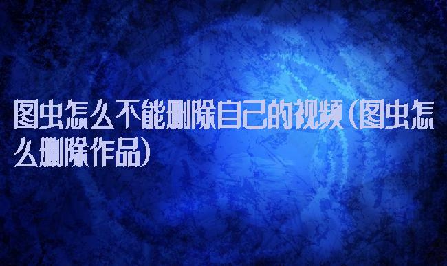 图虫怎么不能删除自己的视频(图虫怎么删除作品)