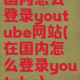 国内怎么登录youtube网站(在国内怎么登录youtube)