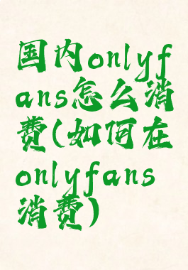 国内onlyfans怎么消费(如何在onlyfans消费)