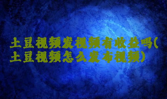 土豆视频发视频有收益吗(土豆视频怎么发布视频)