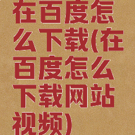 在百度怎么下载(在百度怎么下载网站视频)