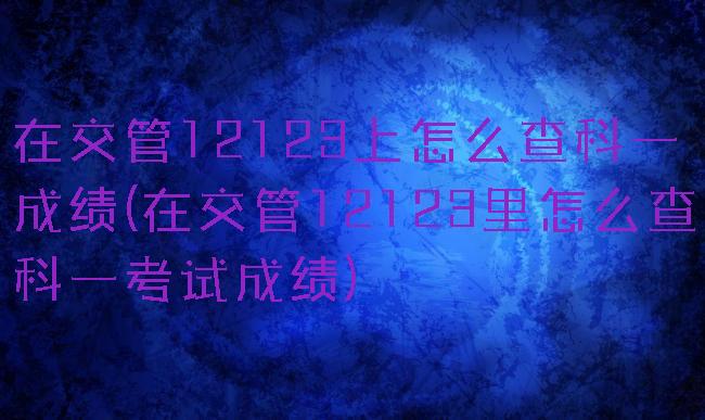 在交管12123上怎么查科一成绩(在交管12123里怎么查科一考试成绩)
