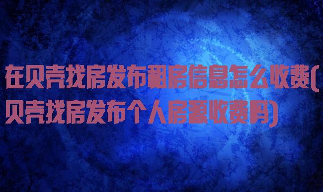 在贝壳找房发布租房信息怎么收费(贝壳找房发布个人房源收费吗)
