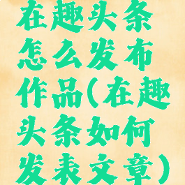 在趣头条怎么发布作品(在趣头条如何发表文章)