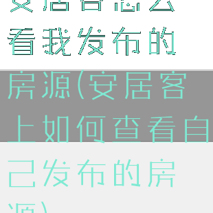 安居客怎么看我发布的房源(安居客上如何查看自己发布的房源)