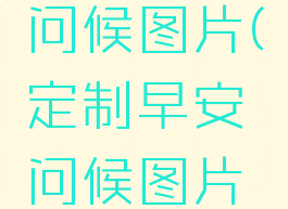定制早安问候图片(定制早安问候图片最新)