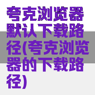 夸克浏览器默认下载路径(夸克浏览器的下载路径)