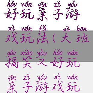 大班搞笑又好玩亲子游戏玩法(大班搞笑又好玩亲子游戏玩法教案)