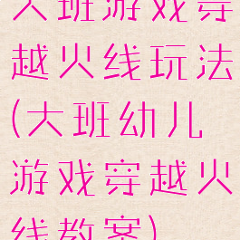 大班游戏穿越火线玩法(大班幼儿游戏穿越火线教案)