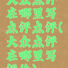 大众点评在哪里写点评点评(大众点评在哪里写评价)