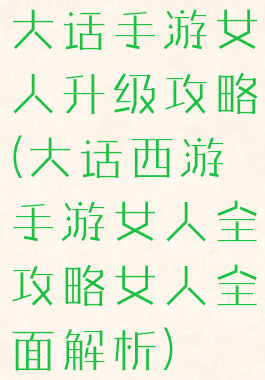 大话手游女人升级攻略(大话西游手游女人全攻略女人全面解析)
