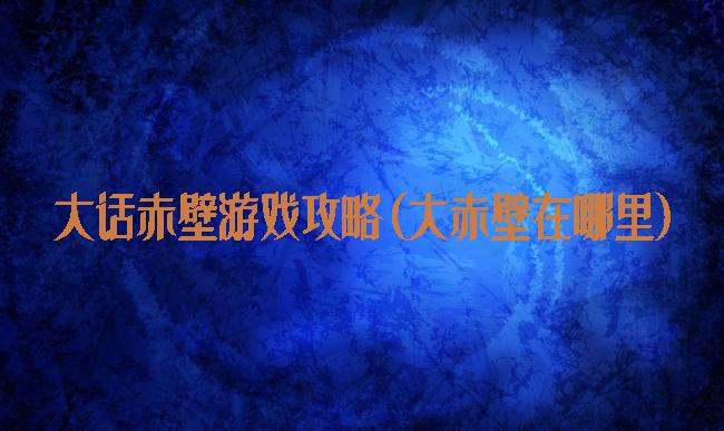 大话赤壁游戏攻略(大赤壁在哪里)