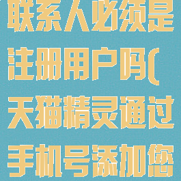 天猫精灵添加联系人必须是注册用户吗(天猫精灵通过手机号添加您为联系人)