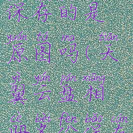 天翼云盘相册备份保存的是原图吗(天翼云盘相册备份保存的是原图吗)