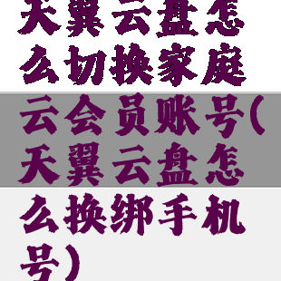 天翼云盘怎么切换家庭云会员账号(天翼云盘怎么换绑手机号)