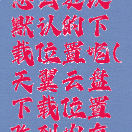 天翼云盘怎么更改默认的下载位置呢(天翼云盘下载位置改到内存卡)