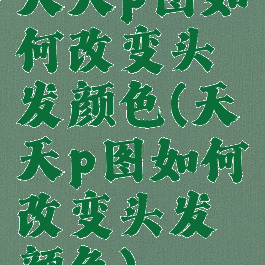 天天p图如何改变头发颜色(天天p图如何改变头发颜色)