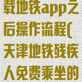 天津残疾人下载地铁app之后操作流程(天津地铁残疾人免费乘坐的手续)