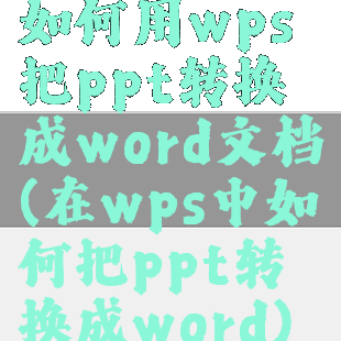 如何用wps把ppt转换成word文档(在wps中如何把ppt转换成word)