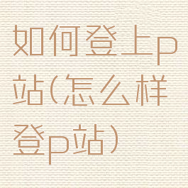如何登上p站(怎么样登p站)