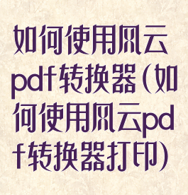 如何使用风云pdf转换器(如何使用风云pdf转换器打印)