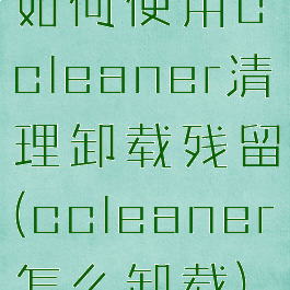如何使用ccleaner清理卸载残留(ccleaner怎么卸载)